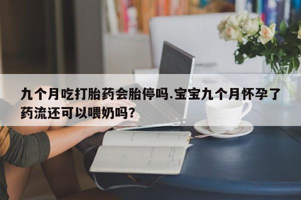 正品打胎药在线购买微信九个月吃打胎药会胎停吗.宝宝九个月怀孕了药流还可以喂奶吗？