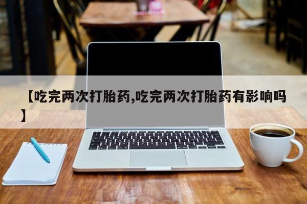 正品打胎药在线购买微信【吃完两次打胎药,吃完两次打胎药有影响吗】