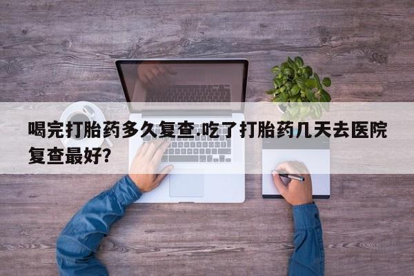 正品打胎药在线购买微信喝完打胎药多久复查.吃了打胎药几天去医院复查最好？