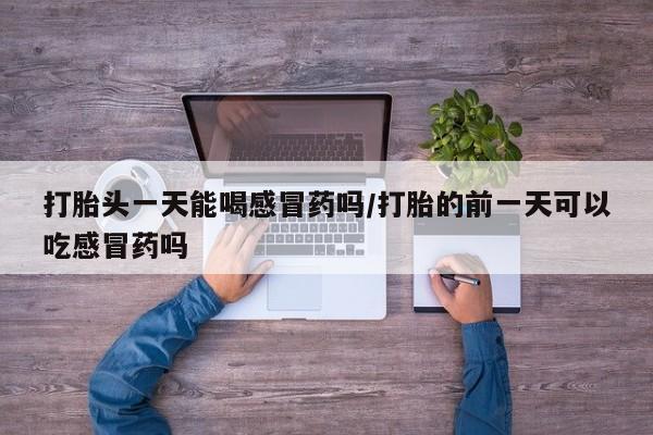 正品打胎药在线购买微信打胎头一天能喝感冒药吗/打胎的前一天可以吃感冒药吗