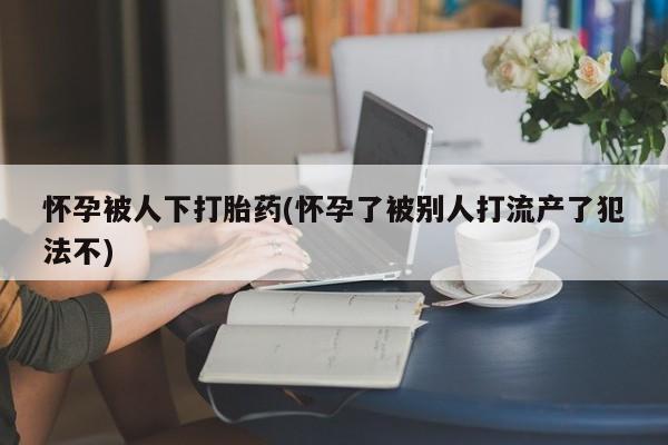 正品打胎药在线购买微信怀孕被人下打胎药(怀孕了被别人打流产了犯法不)