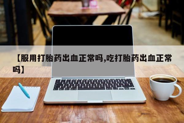 正品打胎药在线购买微信【服用打胎药出血正常吗,吃打胎药出血正常吗】