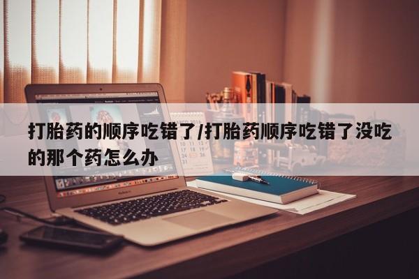 正品打胎药在线购买微信打胎药的顺序吃错了/打胎药顺序吃错了没吃的那个药怎么办