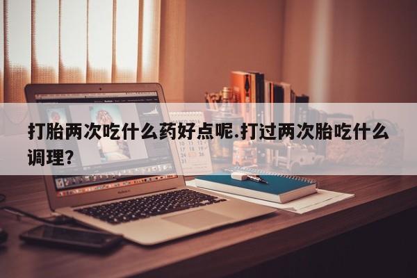 正品打胎药在线购买微信打胎两次吃什么药好点呢.打过两次胎吃什么调理？
