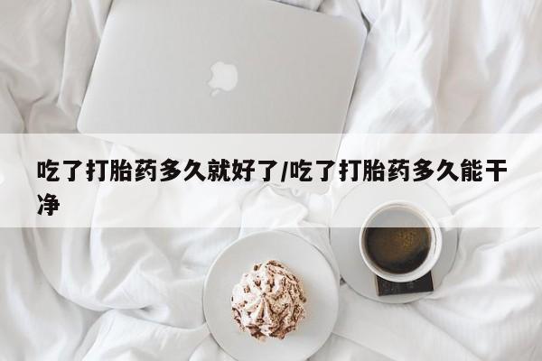 正品打胎药在线购买微信吃了打胎药多久就好了/吃了打胎药多久能干净
