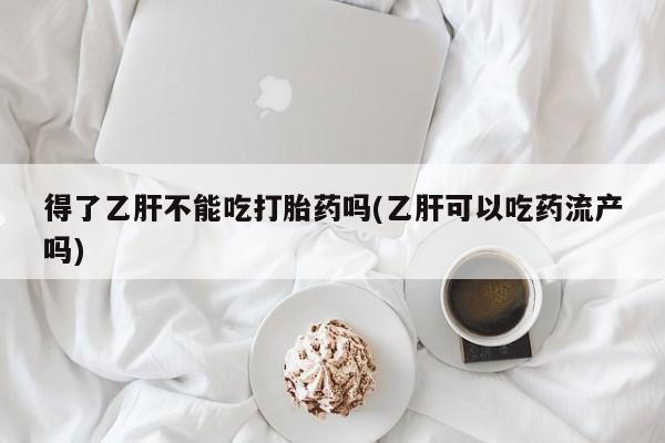 正品打胎药在线购买微信得了乙肝不能吃打胎药吗(乙肝可以吃药流产吗)