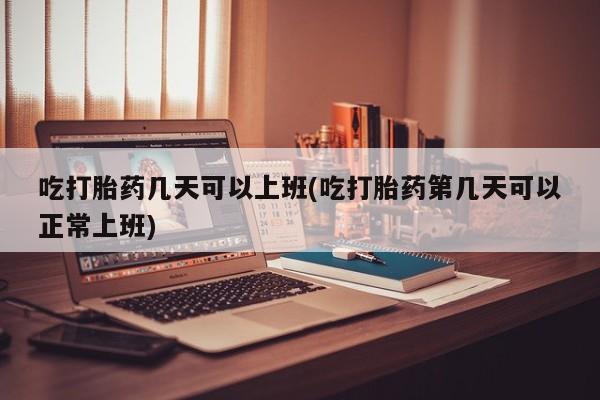 正品打胎药在线购买微信吃打胎药几天可以上班(吃打胎药第几天可以正常上班)