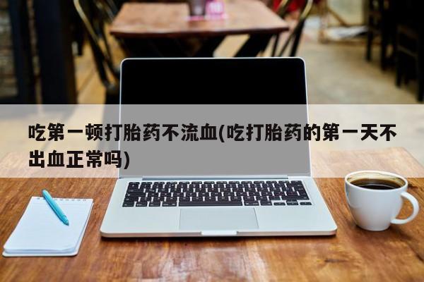 正品打胎药在线购买微信吃第一顿打胎药不流血(吃打胎药的第一天不出血正常吗)