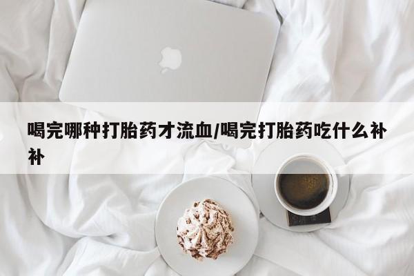 正品打胎药在线购买微信喝完哪种打胎药才流血/喝完打胎药吃什么补补