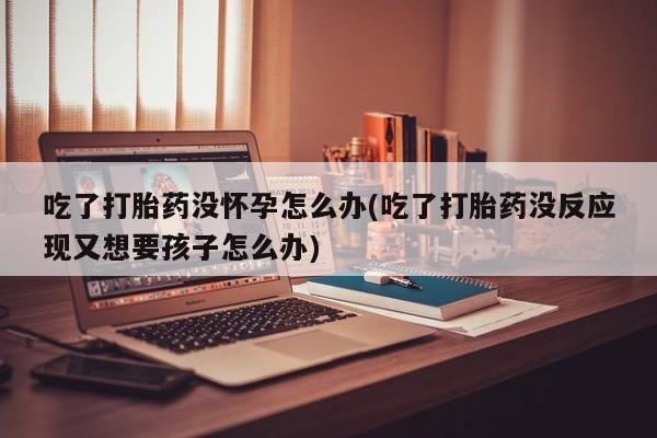 正品打胎药在线购买微信吃了打胎药没怀孕怎么办(吃了打胎药没反应现又想要孩子怎么办)