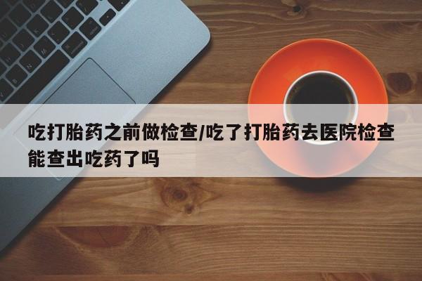 正品打胎药在线购买微信吃打胎药之前做检查/吃了打胎药去医院检查能查出吃药了吗