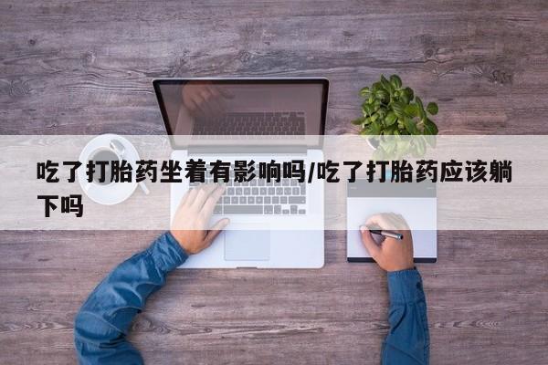 正品打胎药在线购买微信吃了打胎药坐着有影响吗/吃了打胎药应该躺下吗