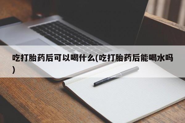 正品打胎药在线购买微信吃打胎药后可以喝什么(吃打胎药后能喝水吗)