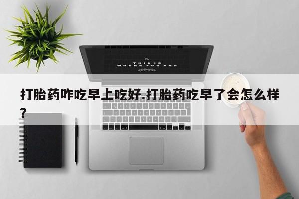 正品打胎药在线购买微信打胎药咋吃早上吃好.打胎药吃早了会怎么样？