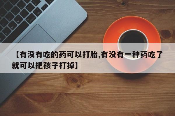 正品打胎药在线购买微信【有没有吃的药可以打胎,有没有一种药吃了就可以把孩子打掉】