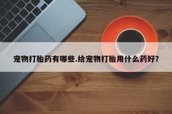 正品打胎药在线购买微信宠物打胎药有哪些.给宠物打胎用什么药好？