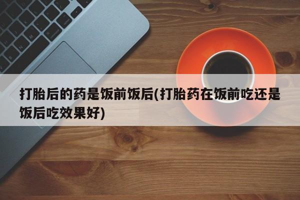 正品打胎药在线购买微信打胎后的药是饭前饭后(打胎药在饭前吃还是饭后吃效果好)