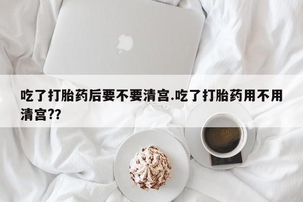 正品打胎药在线购买微信吃了打胎药后要不要清宫.吃了打胎药用不用清宫?？