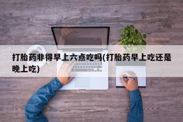 正品打胎药在线购买微信打胎药非得早上六点吃吗(打胎药早上吃还是晚上吃)