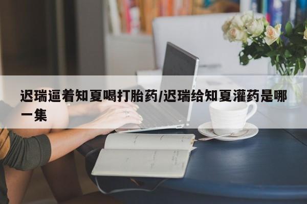 正品打胎药在线购买微信迟瑞逼着知夏喝打胎药/迟瑞给知夏灌药是哪一集
