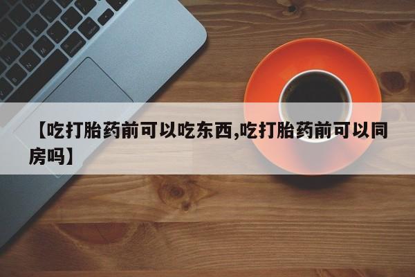 正品打胎药在线购买微信【吃打胎药前可以吃东西,吃打胎药前可以同房吗】