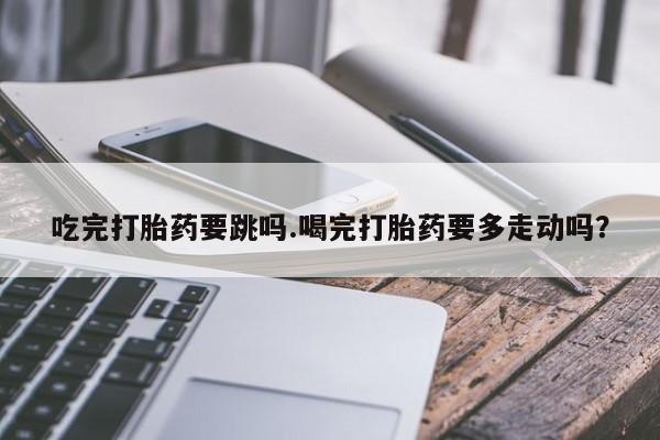 正品打胎药在线购买微信吃完打胎药要跳吗.喝完打胎药要多走动吗？