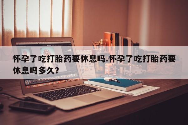 正品打胎药在线购买微信怀孕了吃打胎药要休息吗.怀孕了吃打胎药要休息吗多久？