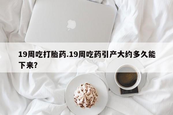 正品打胎药在线购买微信19周吃打胎药.19周吃药引产大约多久能下来？