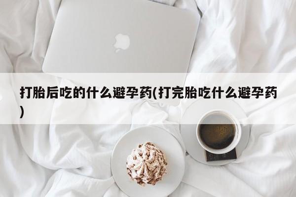 正品打胎药在线购买微信打胎后吃的什么避孕药(打完胎吃什么避孕药)
