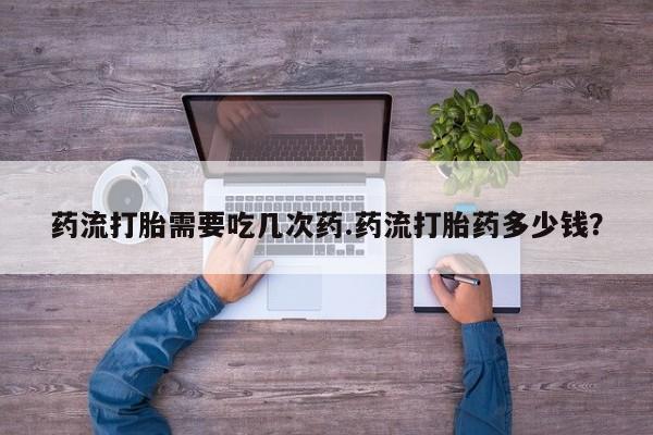 正品打胎药在线购买微信药流打胎需要吃几次药.药流打胎药多少钱？
