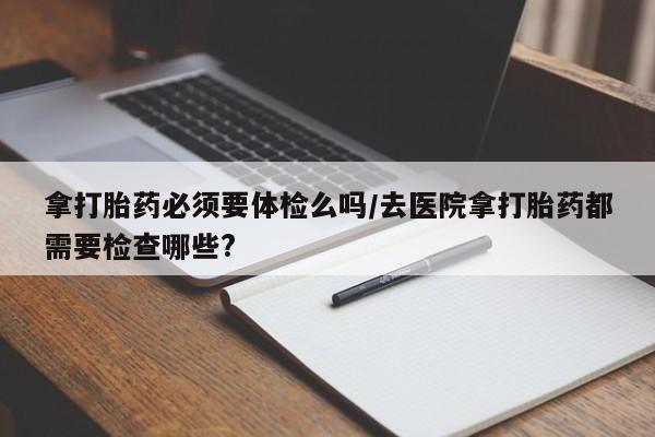 正品打胎药在线购买微信拿打胎药必须要体检么吗/去医院拿打胎药都需要检查哪些?