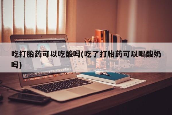 正品打胎药在线购买微信吃打胎药可以吃酸吗(吃了打胎药可以喝酸奶吗)