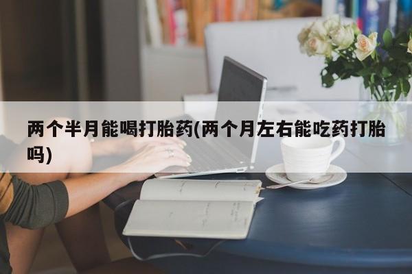 正品打胎药在线购买微信两个半月能喝打胎药(两个月左右能吃药打胎吗)