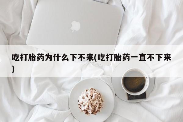 正品打胎药在线购买微信吃打胎药为什么下不来(吃打胎药一直不下来)