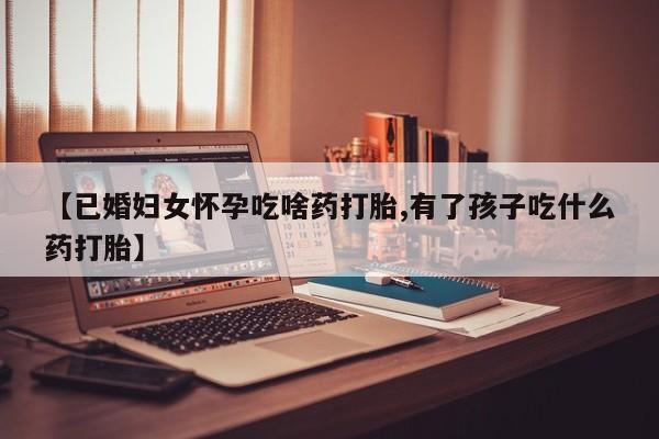 正品打胎药在线购买微信【已婚妇女怀孕吃啥药打胎,有了孩子吃什么药打胎】