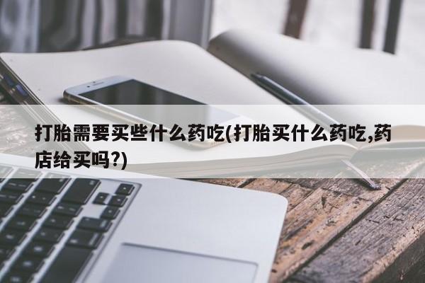正品打胎药在线购买微信打胎需要买些什么药吃(打胎买什么药吃,药店给买吗?)