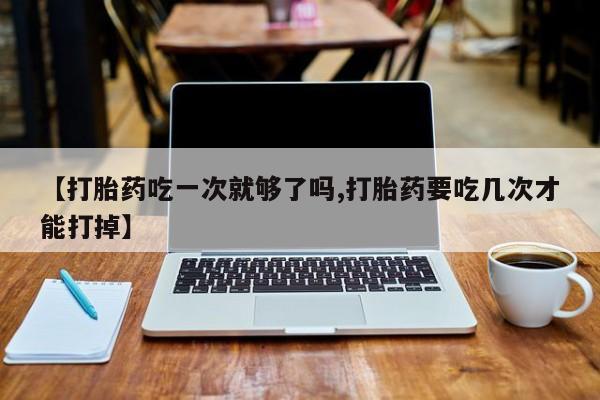 正品打胎药在线购买微信【打胎药吃一次就够了吗,打胎药要吃几次才能打掉】