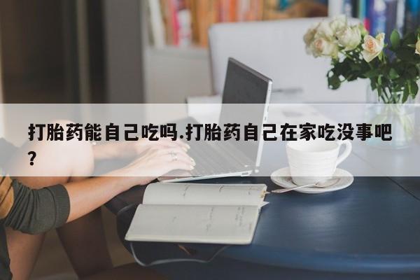 正品打胎药在线购买微信打胎药能自己吃吗.打胎药自己在家吃没事吧？