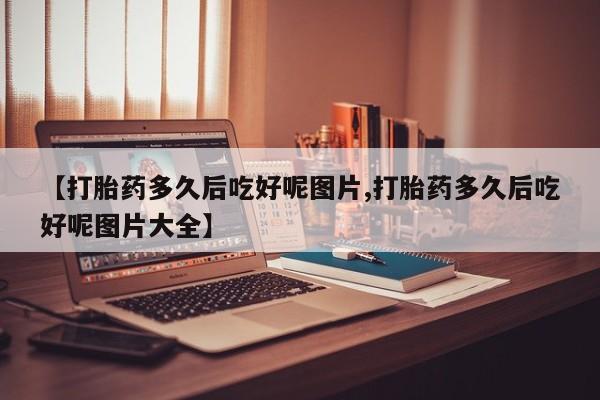 正品打胎药在线购买微信【打胎药多久后吃好呢图片,打胎药多久后吃好呢图片大全】