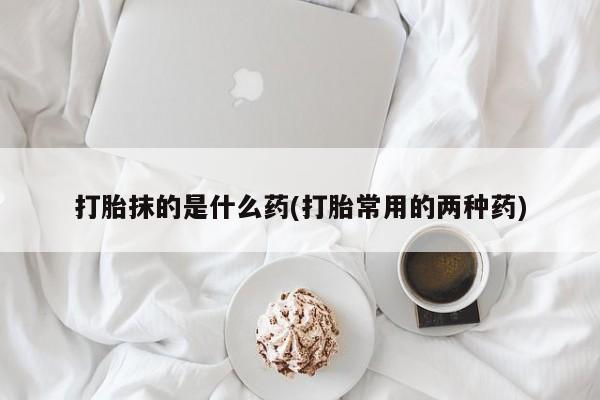 正品打胎药在线购买微信打胎抹的是什么药(打胎常用的两种药)