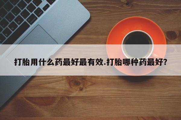 正品打胎药在线购买微信打胎用什么药最好最有效.打胎哪种药最好？