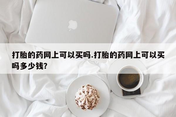 正品打胎药在线购买微信打胎的药网上可以买吗.打胎的药网上可以买吗多少钱？