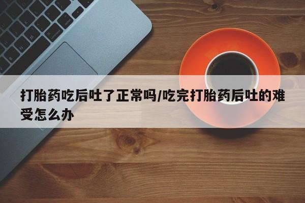 正品打胎药在线购买微信打胎药吃后吐了正常吗/吃完打胎药后吐的难受怎么办