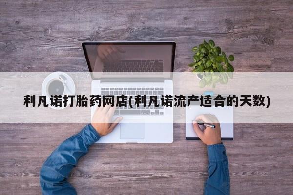 正品打胎药在线购买微信利凡诺打胎药网店(利凡诺流产适合的天数)