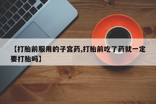 正品打胎药在线购买微信【打胎前服用的子宫药,打胎前吃了药就一定要打胎吗】