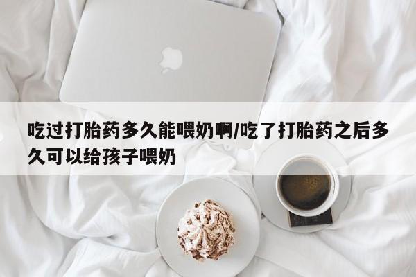 正品打胎药在线购买微信吃过打胎药多久能喂奶啊/吃了打胎药之后多久可以给孩子喂奶
