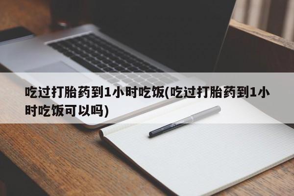 正品打胎药在线购买微信吃过打胎药到1小时吃饭(吃过打胎药到1小时吃饭可以吗)