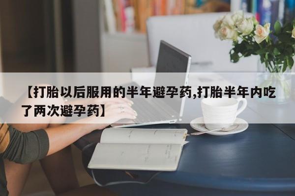 正品打胎药在线购买微信【打胎以后服用的半年避孕药,打胎半年内吃了两次避孕药】