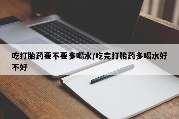 正品打胎药在线购买微信吃打胎药要不要多喝水/吃完打胎药多喝水好不好